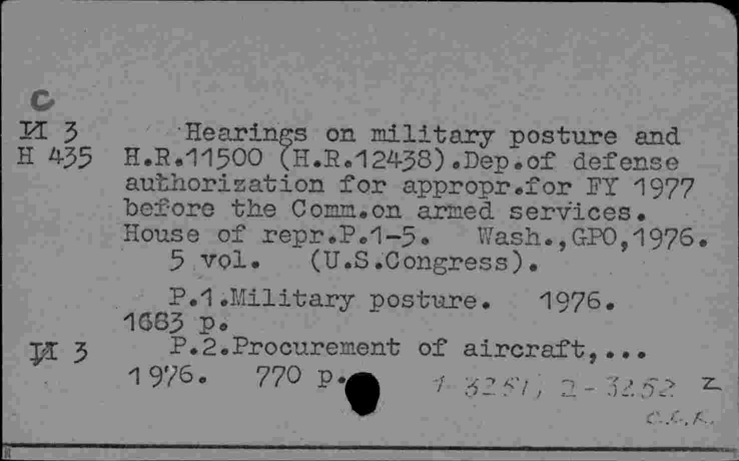 ﻿I7E 5 Hearings on military posture and H 435 H.R.115OO (H.R.12438).Dep.of defense authorisation for appropr.for FY 1977 before the Corm.on armed services. House of repr.P.1-5. Wash.,GPO,1976.
5 vol. (U.S.Congress).
P.1.Military posture. 1976. 1663 p•
PI 5	P.2.Procurement	of	aircraft,...
1976.	770	p.^	7	*
.J-- t )	4-, Jc.
™	C.'S.A,